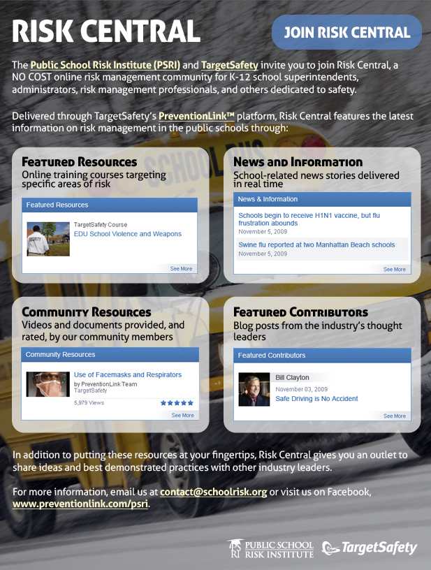 
		
Risk Central
Join ((http://www.schoolrisk.org))
 
The Public School Risk Institute (PSRI) ((http://www.schoolrisk.org)) and TargetSafety ((http://www.targetsafety.com)) invite you to join Risk Central, a NO COST online risk management community for K-12 school superintendents, administrators, risk management professionals, and others dedicated to safety.
 
Delivered through TargetSafety's PreventionLink platform ((http://www.targetsafety.com/newsite/prevention_link/index.htm)), Risk Central features the latest information on risk management in the public schools through:
 
- Featured Resources
Online training courses targeting specific areas of risk
 
- Community Resources
Videos and documents provided, and rated, by our community members
 
- News and Information
School-related news stories delivered in real time
 
- Featured Contributors
Blog posts from the industry's thought leaders
 
In addition to putting these resources at your fingertips, Risk Central gives you an outlet to share ideas and best demonstrated practices with other industry leaders.
 
For more information, email us at ((contact@schoolrisk.org)) or visit us on Facebook, ((http://www.preventionlink.com/psri)).
 
 
